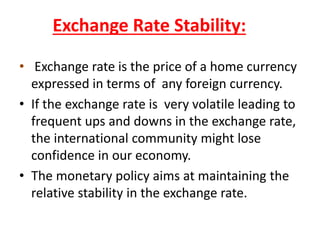 Exchange Rate Stability:
• Exchange rate is the price of a home currency
expressed in terms of any foreign currency.
• If the exchange rate is very volatile leading to
frequent ups and downs in the exchange rate,
the international community might lose
confidence in our economy.
• The monetary policy aims at maintaining the
relative stability in the exchange rate.
 