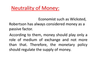 Neutrality of Money:
Economist such as Wicksted,
Robertson has always considered money as a
passive factor.
According to them, money should play only a
role of medium of exchange and not more
than that. Therefore, the monetary policy
should regulate the supply of money.
 