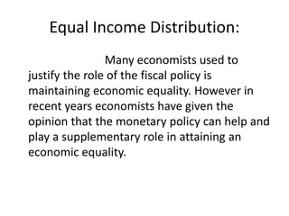 Equal Income Distribution:
Many economists used to
justify the role of the fiscal policy is
maintaining economic equality. However in
recent years economists have given the
opinion that the monetary policy can help and
play a supplementary role in attaining an
economic equality.
 