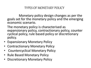 TYPES OF MONETARY POLICY
Monetary policy design changes as per the
goals set for the monetary policy and the emerging
economic scenario.
The monetary policy is characterised as
expansionary policy, contractionary policy, counter
cyclical policy, rule based policy or discretionary
policy.
• Expansionary Monetary Policy
• Contractionary Monetary Policy
• Countercyclical Monetary Policy
• Rule Based Monetary Policy
• Discretionary Monetary Policy
 