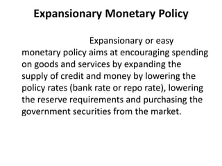 Expansionary Monetary Policy
Expansionary or easy
monetary policy aims at encouraging spending
on goods and services by expanding the
supply of credit and money by lowering the
policy rates (bank rate or repo rate), lowering
the reserve requirements and purchasing the
government securities from the market.
 