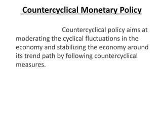 Countercyclical Monetary Policy
Countercyclical policy aims at
moderating the cyclical fluctuations in the
economy and stabilizing the economy around
its trend path by following countercyclical
measures.
 
