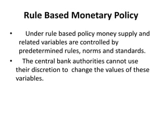 Rule Based Monetary Policy
• Under rule based policy money supply and
related variables are controlled by
predetermined rules, norms and standards.
• The central bank authorities cannot use
their discretion to change the values of these
variables.
 