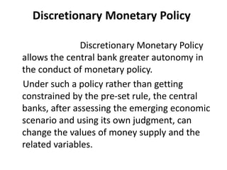 Discretionary Monetary Policy
Discretionary Monetary Policy
allows the central bank greater autonomy in
the conduct of monetary policy.
Under such a policy rather than getting
constrained by the pre-set rule, the central
banks, after assessing the emerging economic
scenario and using its own judgment, can
change the values of money supply and the
related variables.
 