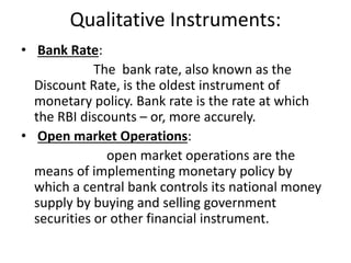 Qualitative Instruments:
• Bank Rate:
The bank rate, also known as the
Discount Rate, is the oldest instrument of
monetary policy. Bank rate is the rate at which
the RBI discounts – or, more accurely.
• Open market Operations:
open market operations are the
means of implementing monetary policy by
which a central bank controls its national money
supply by buying and selling government
securities or other financial instrument.
 