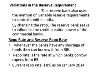 Variations in the Reserve Requirement
The reserve bank also uses
the method of variable reserve requirements
to control credit in India.
By changing the ratio, The reserve bank seeks
to influence the credit creation power of the
commercial banks.
Repo Rate and Reserve Repo Rate
• whenever the banks have any shortage of
funds they can borrow it from RBI.
• Repo rate is the rate at which banks borrow
rupees from RBI.
• Current repo rate is 8% as on January 2014.
 