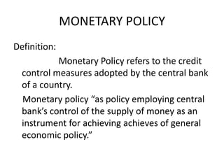 MONETARY POLICY
Definition:
Monetary Policy refers to the credit
control measures adopted by the central bank
of a country.
Monetary policy “as policy employing central
bank’s control of the supply of money as an
instrument for achieving achieves of general
economic policy.”
 