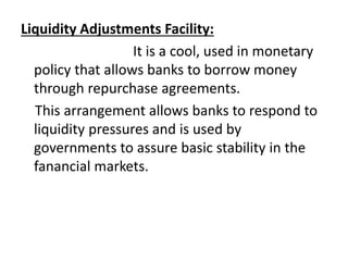 Liquidity Adjustments Facility:
It is a cool, used in monetary
policy that allows banks to borrow money
through repurchase agreements.
This arrangement allows banks to respond to
liquidity pressures and is used by
governments to assure basic stability in the
fanancial markets.
 
