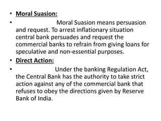 • Moral Suasion:
• Moral Suasion means persuasion
and request. To arrest inflationary situation
central bank persuades and request the
commercial banks to refrain from giving loans for
speculative and non-essential purposes.
• Direct Action:
• Under the banking Regulation Act,
the Central Bank has the authority to take strict
action against any of the commercial bank that
refuses to obey the directions given by Reserve
Bank of India.
 