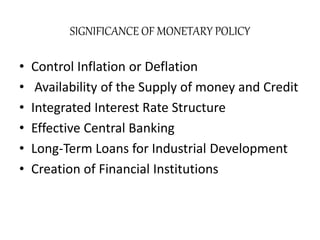 SIGNIFICANCE OF MONETARY POLICY
• Control Inflation or Deflation
• Availability of the Supply of money and Credit
• Integrated Interest Rate Structure
• Effective Central Banking
• Long-Term Loans for Industrial Development
• Creation of Financial Institutions
 