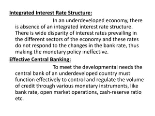 Integrated Interest Rate Structure:
In an underdeveloped economy, there
is absence of an integrated interest rate structure.
There is wide disparity of interest rates prevailing in
the different sectors of the economy and these rates
do not respond to the changes in the bank rate, thus
making the monetary policy ineffective.
Effective Central Banking:
To meet the developmental needs the
central bank of an underdeveloped country must
function effectively to control and regulate the volume
of credit through various monetary instruments, like
bank rate, open market operations, cash-reserve ratio
etc.
 