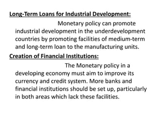 Long-Term Loans for Industrial Development:
Monetary policy can promote
industrial development in the underdevelopment
countries by promoting facilities of medium-term
and long-term loan to the manufacturing units.
Creation of Financial Institutions:
The Monetary policy in a
developing economy must aim to improve its
currency and credit system. More banks and
financial institutions should be set up, particularly
in both areas which lack these facilities.
 