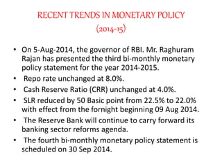 RECENT TRENDS IN MONETARY POLICY
(2014-15)
• On 5-Aug-2014, the governor of RBI. Mr. Raghuram
Rajan has presented the third bi-monthly monetary
policy statement for the year 2014-2015.
• Repo rate unchanged at 8.0%.
• Cash Reserve Ratio (CRR) unchanged at 4.0%.
• SLR reduced by 50 Basic point from 22.5% to 22.0%
with effect from the fornight beginning 09 Aug 2014.
• The Reserve Bank will continue to carry forward its
banking sector reforms agenda.
• The fourth bi-monthly monetary policy statement is
scheduled on 30 Sep 2014.
 