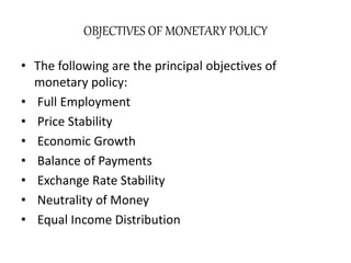 OBJECTIVES OF MONETARY POLICY
• The following are the principal objectives of
monetary policy:
• Full Employment
• Price Stability
• Economic Growth
• Balance of Payments
• Exchange Rate Stability
• Neutrality of Money
• Equal Income Distribution
 