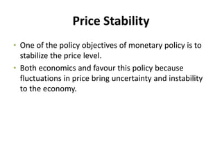 Price Stability
• One of the policy objectives of monetary policy is to
stabilize the price level.
• Both economics and favour this policy because
fluctuations in price bring uncertainty and instability
to the economy.
 