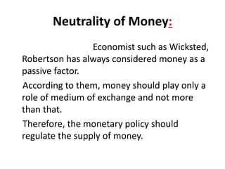 Neutrality of Money:
Economist such as Wicksted,
Robertson has always considered money as a
passive factor.
According to them, money should play only a
role of medium of exchange and not more
than that.
Therefore, the monetary policy should
regulate the supply of money.
 