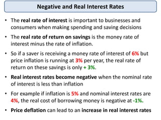 Negative and Real Interest Rates
• The real rate of interest is important to businesses and
consumers when making spending and saving decisions
• The real rate of return on savings is the money rate of
interest minus the rate of inflation.
• So if a saver is receiving a money rate of interest of 6% but
price inflation is running at 3% per year, the real rate of
return on these savings is only + 3%.
• Real interest rates become negative when the nominal rate
of interest is less than inflation
• For example if inflation is 5% and nominal interest rates are
4%, the real cost of borrowing money is negative at -1%.
• Price deflation can lead to an increase in real interest rates
 
