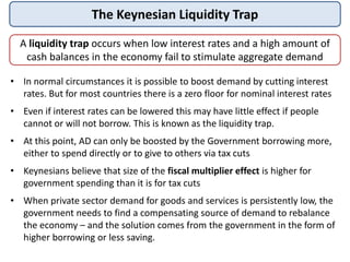 The Keynesian Liquidity Trap
A liquidity trap occurs when low interest rates and a high amount of
cash balances in the economy fail to stimulate aggregate demand
• In normal circumstances it is possible to boost demand by cutting interest
rates. But for most countries there is a zero floor for nominal interest rates
• Even if interest rates can be lowered this may have little effect if people
cannot or will not borrow. This is known as the liquidity trap.
• At this point, AD can only be boosted by the Government borrowing more,
either to spend directly or to give to others via tax cuts
• Keynesians believe that size of the fiscal multiplier effect is higher for
government spending than it is for tax cuts
• When private sector demand for goods and services is persistently low, the
government needs to find a compensating source of demand to rebalance
the economy – and the solution comes from the government in the form of
higher borrowing or less saving.
 