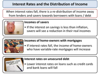 Interest Rates and the Distribution of Income
Incomes of savers
• If the interest on savings is less than inflation,
savers will see a reduction in their real incomes
Incomes of home-owners with mortgages
• If interest rates fall, the income of home-owners
who have variable-rate mortgages will increase
Interest rates on unsecured debt
• Lower interest rates on loans such as credit cards
and bank loans will fall
When interest rates fall, there is a re-distribution of income away
from lenders and savers towards borrowers with loans / debt
 
