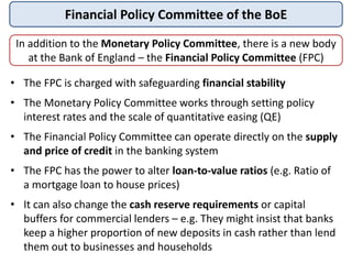 Financial Policy Committee of the BoE
In addition to the Monetary Policy Committee, there is a new body
at the Bank of England – the Financial Policy Committee (FPC)
• The FPC is charged with safeguarding financial stability
• The Monetary Policy Committee works through setting policy
interest rates and the scale of quantitative easing (QE)
• The Financial Policy Committee can operate directly on the supply
and price of credit in the banking system
• The FPC has the power to alter loan-to-value ratios (e.g. Ratio of
a mortgage loan to house prices)
• It can also change the cash reserve requirements or capital
buffers for commercial lenders – e.g. They might insist that banks
keep a higher proportion of new deposits in cash rather than lend
them out to businesses and households
 