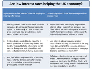 Are low interest rates helping the UK economy?
Arguments that low interest rates are helping UK
macro performance
Counter-arguments – the disadvantages of low
interest rates
1. Keeping interest rates at 0.5% helps maintain
consumer & business confidence leading to
higher C+I and thus  AD. This is important
given continued slow growth in our main
export markets in Europe
• Savers have been hit badly by negative real
interest rates + income from pensions has
fallen – both are bad for long term economic
health. Raising interest rates will increase the
disposable incomes of millions of savers
2. If interest rates started to rise now, the £
would appreciate as hot money flowed into
the UK. This could choke off demand for UK
exports  negative multiplier effect and
some lost jobs in manufacturing businesses
• Low interest rates are causing another
unsustainable housing boom which in the long
run is damaging for the economy. We need
higher interest rates now to control mortgage
debt and learn lessons from 2007
3. At a time when the government is pursuing
fiscal austerity, it makes sense for interest
rate to remain low to keep the economy
growing and prevent deflation
• Deflation is due to external pressures e.g. oil
prices. Unemployment is falling (5.5%) and
wages are starting to rise (2%) so this is right
moment to start raising interest rates because
they take time to have an effect
 