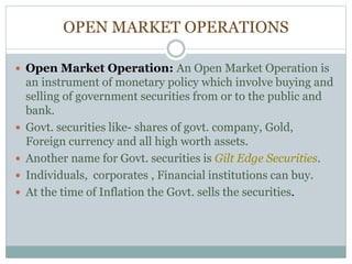 OPEN MARKET OPERATIONS
 Open Market Operation: An Open Market Operation is
an instrument of monetary policy which involve buying and
selling of government securities from or to the public and
bank.
 Govt. securities like- shares of govt. company, Gold,
Foreign currency and all high worth assets.
 Another name for Govt. securities is Gilt Edge Securities.
 Individuals, corporates , Financial institutions can buy.
 At the time of Inflation the Govt. sells the securities.
 