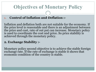 Objectives of Monetary Policy
1. Control of Inflation and Deflation :-
Inflation and deflation both are not suitable for the economy. If
the price level is reasonable and there is an adjustment between
the price and cost, rate of out put can increase. Monetary policy
is used to coordinate the cost and price. So price stability is
achieved through the monetary policy.
2. Exchange Stability :-
Monetary policy second objective is to achieve the stable foreign
exchange rate. If the rate of exchange is stable it shows that
economic condition of the country is stable.
 