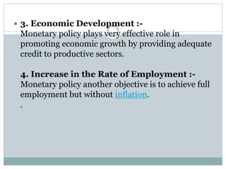  3. Economic Development :-
Monetary policy plays very effective role in
promoting economic growth by providing adequate
credit to productive sectors.
4. Increase in the Rate of Employment :-
Monetary policy another objective is to achieve full
employment but without inflation.
.
 