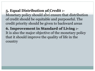 5. Equal Distribution of Credit :-
Monetary policy should also ensure that distribution
of credit should be equitable and purposeful. The
credit priority should be given to backward areas
6. Improvement in Standard of Living :-
It is also the major objective of the monetary policy
that it should improve the quality of life in the
country
 