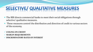  The RBI directs commercial banks to meet their social obligations through
selective/ qualitative measures.
 These measures control the distribution and direction of credit to various sectors
of the economy.
 CEILING ON CREDIT
 MARGIN REQUIREMENTS
 DISCRIMINATORY RATES OF INTEREST
 