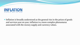  Inflation is broadly understood as the general rise in the prices of goods
and services year on year, inflation is a more complex phenomena
associated with the money supply and currency values.
 