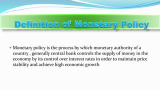  Monetary policy is the process by which monetary authority of a
country , generally central bank controls the supply of money in the
economy by its control over interest rates in order to maintain price
stability and achieve high economic growth
 