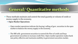  These methods maintain and control the total quantity or volume of credit or
money supply in the economy.
 Open Market Operations
 Open market operations indicate the buying/ selling of govt. securities in the open
market to balance the money supply in the economy .
 The RBI sells government securities to control the flow of credit and buys
government securities to increase credit flow. Open market operation makes bank
rate policy effective and maintains stability in government securities market.
 
