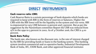 Cash reserve ratio (CRR)
Cash Reserve Ratio is a certain percentage of bank deposits which banks are
required to keep with RBI in the form of reserves or balances. Higher the
CRR with the RBI lower will be the liquidity in the system and vice versa. RBI
is empowered to vary CRR between 15 percent and 3 percent. But as per the
suggestion by the Narsimham committee Report the CRR was reduced from
15% in the 1990 to 5 percent in 2002. As of 4 October 2016, the CRR is 4.00
percent.
Bank Rate Policy
The bank rate, also known as the discount rate, is the rate of interest charged
by the RBI for providing funds or loans to the banking system. This banking
system involves commercial and co-operative banks, Industrial Development
Bank of India, IFC, EXIM Bank, and other approved financial institutes
 