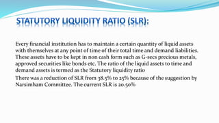 Every financial institution has to maintain a certain quantity of liquid assets
with themselves at any point of time of their total time and demand liabilities.
These assets have to be kept in non cash form such as G-secs precious metals,
approved securities like bonds etc. The ratio of the liquid assets to time and
demand assets is termed as the Statutory liquidity ratio
There was a reduction of SLR from 38.5% to 25% because of the suggestion by
Narsimham Committee. The current SLR is 20.50%
 