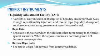Liquidity Adjustment Facility (LAF):
 Consists of daily infusion or absorption of liquidity on a repurchase basis,
through repo (liquidity injection) and reverse repo (liquidity absorption)
auction operations, using government securities as collateral.
i. Repo Rate:
 Repo rate is the rate at which the RBI lends shot-term money to the banks
against securities. When the repo rate increases borrowing from RBI
becomes more expensive.
ii. Reverse Repo Rate:
 The rate at which RBI borrows from commercial banks.
 