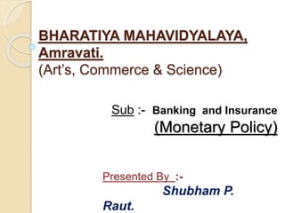 BHARATIYA MAHAVIDYALAYA,
Amravati.
(Art’s, Commerce & Science)
Sub :- Banking and Insurance
(Monetary Policy)
Presented By :-
Shubham P.
Raut.
 