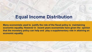 Equal Income Distribution
Many economists used to justify the role of the fiscal policy is maintaining
economic equality. However in recent years economists have given the opinion
that the monetary policy can help and play a supplementary role in attaining an
economic equality.
 