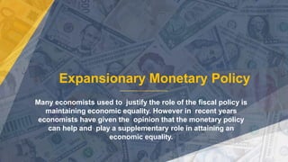 Expansionary Monetary Policy
Many economists used to justify the role of the fiscal policy is
maintaining economic equality. However in recent years
economists have given the opinion that the monetary policy
can help and play a supplementary role in attaining an
economic equality.
 