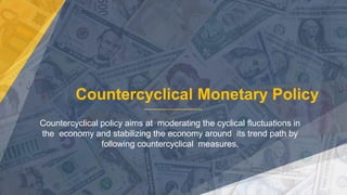 Countercyclical Monetary Policy
Countercyclical policy aims at moderating the cyclical fluctuations in
the economy and stabilizing the economy around its trend path by
following countercyclical measures.
 