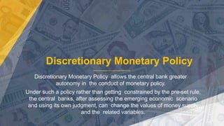 Discretionary Monetary Policy
Discretionary Monetary Policy allows the central bank greater
autonomy in the conduct of monetary policy.
Under such a policy rather than getting constrained by the pre-set rule,
the central banks, after assessing the emerging economic scenario
and using its own judgment, can change the values of money supply
and the related variables.
 