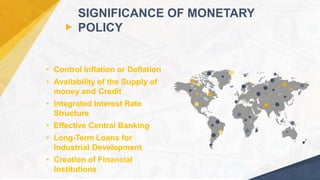 • Control Inflation or Deflation
• Availability of the Supply of
money and Credit
• Integrated Interest Rate
Structure
• Effective Central Banking
• Long-Term Loans for
Industrial Development
• Creation of Financial
Institutions
SIGNIFICANCE OF MONETARY
POLICY
24
 
