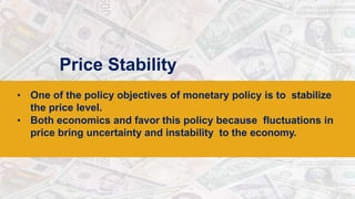 Price Stability
• One of the policy objectives of monetary policy is to stabilize
the price level.
• Both economics and favor this policy because fluctuations in
price bring uncertainty and instability to the economy.
 