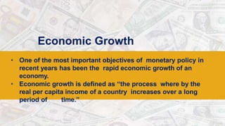 Economic Growth
• One of the most important objectives of monetary policy in
recent years has been the rapid economic growth of an
economy.
• Economic growth is defined as “the process where by the
real per capita income of a country increases over a long
period of time.”
 