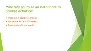 Monetary policy as an instrument to
combat deflation:
 Increase in Supply of money
 Reduction in rate of interest
 Easy availability of credit
 