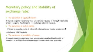 Monetary policy and stability of
exchange rate:
 The parameter of supply of money:
If imports>exports⟹exchange rate unfavorable⟹supply of money⬇⟹domestic
price ⬇⟹exports ⬆and imports ⬇⟹exchange rate will improve.
 The parameter of cost of money:
If imports>exports⟹rate of interest⬇⟹domestic and foreign investment ⬆
⟹exchange rate improves.
 The parameter of availability of money:
If imports>exports⟹exchange rate unfavorable⟹availability of credit to
exporters is facilitated⟹encourage exports⟹exchange rate improves.
 