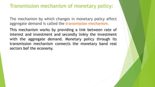 Transmission mechanism of monetary policy:
The mechanism by which changes in monetary policy affect
aggregate demand is called the transmission mechanism.
This mechanism works by providing a link between rate of
interest and investment and secondly linkiy the investment
with the aggregate demand. Monetary policy through its
transmission mechanism connects the monetary band real
sectors bof the economy.
 