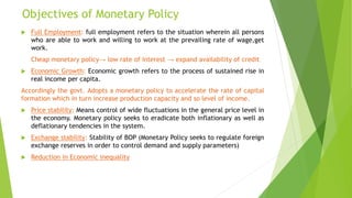 Objectives of Monetary Policy
 Full Employment: full employment refers to the situation wherein all persons
who are able to work and willing to work at the prevailing rate of wage,get
work.
Cheap monetary policy→ low rate of interest → expand availability of credit
 Economic Growth: Economic growth refers to the process of sustained rise in
real income per capita.
Accordingly the govt. Adopts a monetary policy to accelerate the rate of capital
formation which in turn increase production capacity and so level of income.
 Price stability: Means control of wide fluctuations in the general price level in
the economy. Monetary policy seeks to eradicate both inflationary as well as
deflationary tendencies in the system.
 Exchange stability: Stability of BOP (Monetary Policy seeks to regulate foreign
exchange reserves in order to control demand and supply parameters)
 Reduction in Economic inequality
 