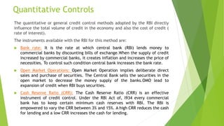 Quantitative Controls
The quantitative or general credit control methods adopted by the RBI directly
influence the total volume of credit in the economy and also the cost of credit (
rate of interest).
The instruments available with the RBI for this method are:
 Bank rate: It is the rate at which central bank (RBI) lends money to
commercial banks by discounting bills of exchange.When the supply of credit
increased by commercial banks, it creates inflation and increases the price of
necessities. To control such condition central bank increases the bank rate.
 Open Market Operations: Open Market Operation implies deliberate direct
sales and purchase of securities. The Central Bank sells the securities in the
open market to decrease the money supply of the banks.OMO lead to
expansion of credit when RBI buys securities.
 Cash Reserve Ratio (CRR): The Cash Reserve Ratio (CRR) is an effective
instrument of credit control. Under the RBl Act of, l934 every commercial
bank has to keep certain minimum cash reserves with RBI. The RBI is
empowered to vary the CRR between 3% and 15%. A high CRR reduces the cash
for lending and a low CRR increases the cash for lending.
 
