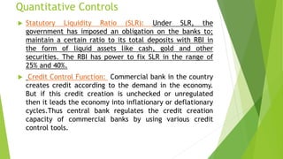 Quantitative Controls
 Statutory Liquidity Ratio (SLR): Under SLR, the
government has imposed an obligation on the banks to;
maintain a certain ratio to its total deposits with RBI in
the form of liquid assets like cash, gold and other
securities. The RBI has power to fix SLR in the range of
25% and 40%.
 Credit Control Function: Commercial bank in the country
creates credit according to the demand in the economy.
But if this credit creation is unchecked or unregulated
then it leads the economy into inflationary or deflationary
cycles.Thus central bank regulates the credit creation
capacity of commercial banks by using various credit
control tools.
 